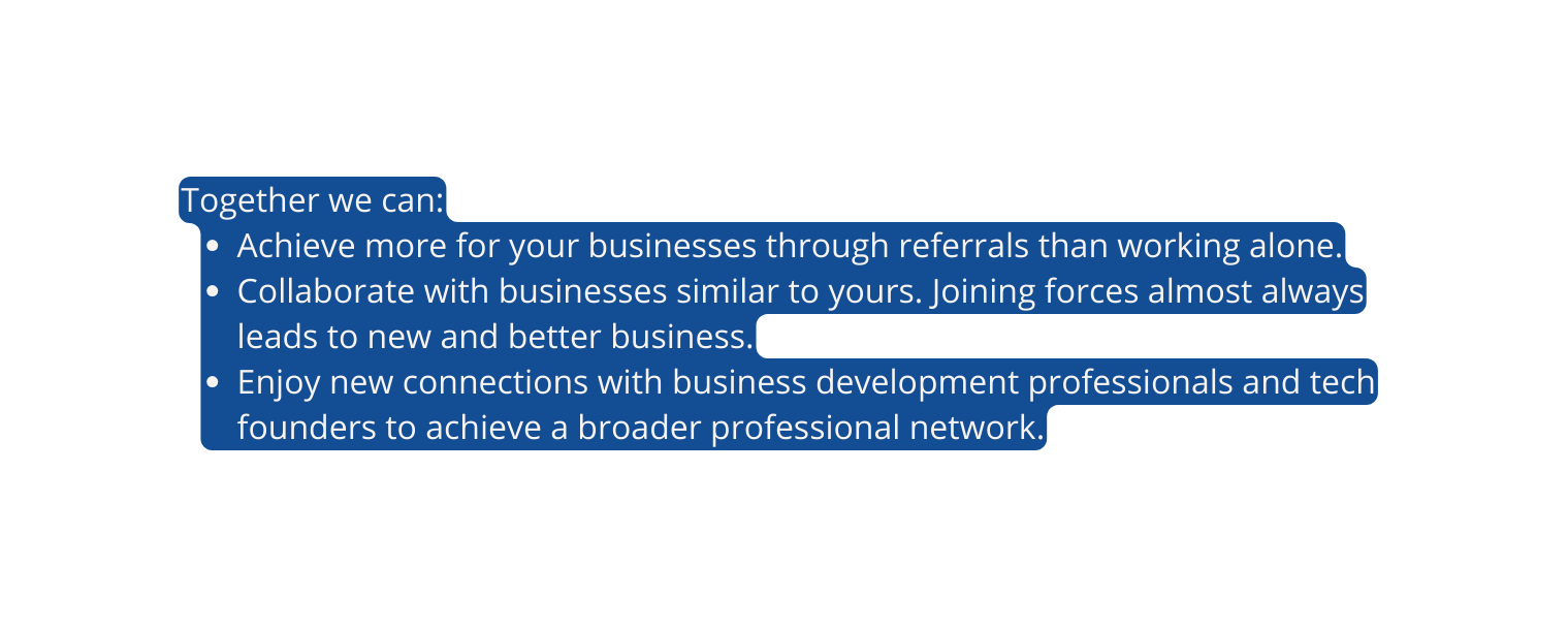 Together we can Achieve more for your businesses through referrals than working alone Collaborate with businesses similar to yours Joining forces almost always leads to new and better business Enjoy new connections with business development professionals and tech founders to achieve a broader professional network