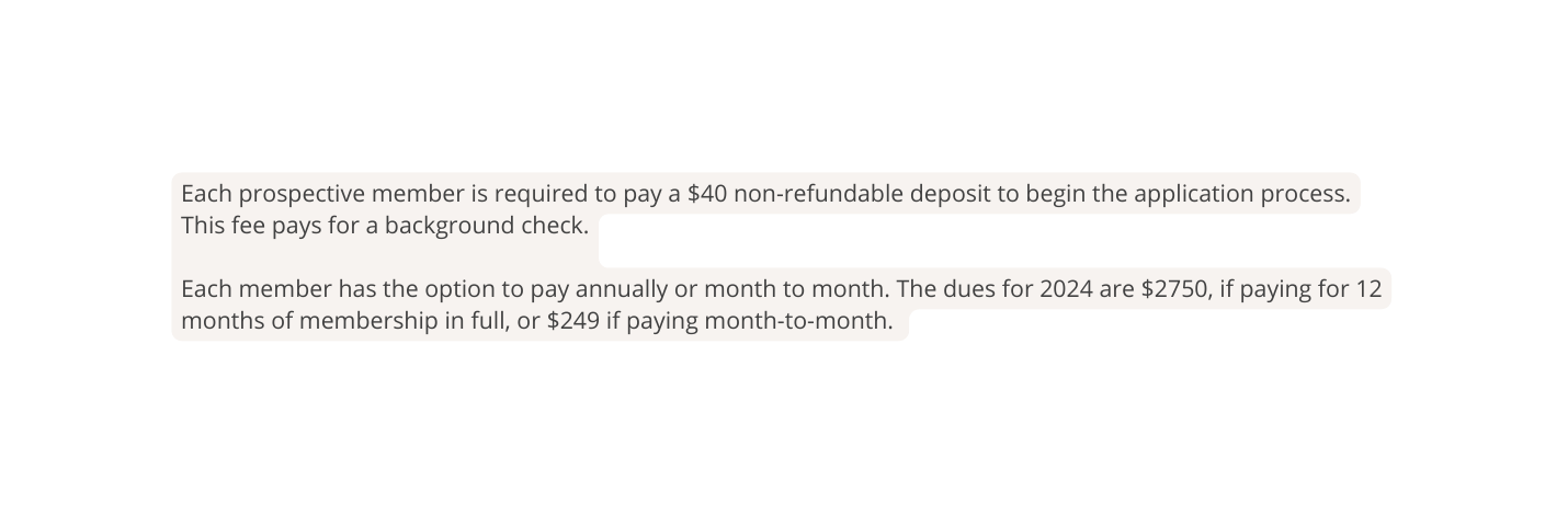 Each prospective member is required to pay a 40 non refundable deposit to begin the application process This fee pays for a background check Each member has the option to pay annually or month to month The dues for 2024 are 2750 if paying for 12 months of membership in full or 249 if paying month to month