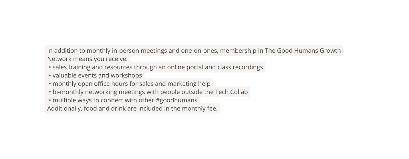 In addition to monthly in person meetings and one on ones membership in The Good Humans Growth Network means you receive sales training and resources through an online portal and class recordings valuable events and workshops monthly open office hours for sales and marketing help bi monthly networking meetings with people outside the Tech Collab multiple ways to connect with other goodhumans Additionally food and drink are included in the monthly fee